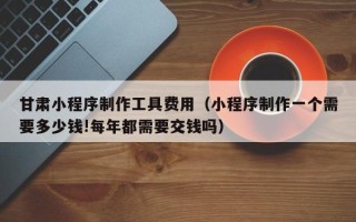 莱州甘肃小程序制作工具费用（小程序制作一个需要多少钱!每年都需要交钱吗）