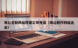 莱州海口定制网站搭建公司电话（海口制作网站企业）
