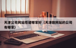 莱州天津公司网站搭建哪家好（天津做网站的公司有哪家）