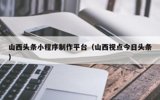 莱州山西头条小程序制作平台（山西视点今日头条）